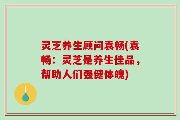 灵芝养生顾问袁畅(袁畅：灵芝是养生佳品，帮助人们强健体魄)