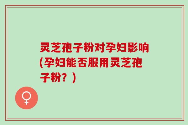 灵芝孢子粉对孕妇影响(孕妇能否服用灵芝孢子粉？)