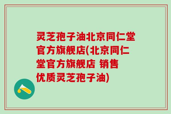 灵芝孢子油北京同仁堂官方旗舰店(北京同仁堂官方旗舰店 销售 优质灵芝孢子油)