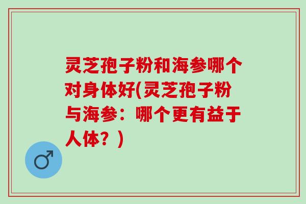 灵芝孢子粉和海参哪个对身体好(灵芝孢子粉与海参：哪个更有益于人体？)