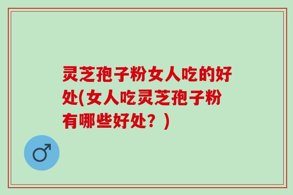 灵芝孢子粉女人吃的好处(女人吃灵芝孢子粉有哪些好处？)