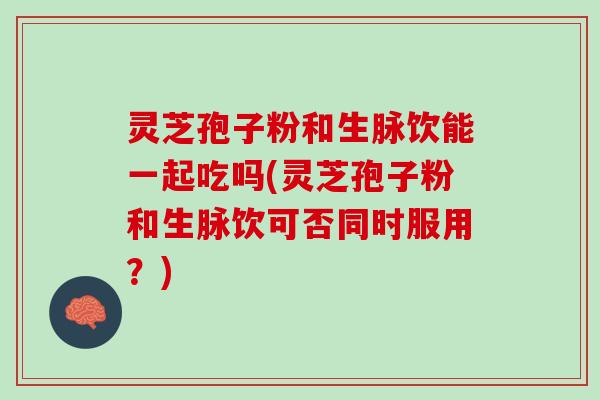 灵芝孢子粉和生脉饮能一起吃吗(灵芝孢子粉和生脉饮可否同时服用？)