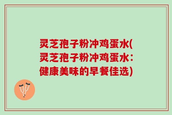 灵芝孢子粉冲鸡蛋水(灵芝孢子粉冲鸡蛋水:健康美味的早餐佳选) 灵芝孢子粉冲鸡蛋水(灵芝孢子粉冲鸡蛋水:健康美味的早餐佳选)