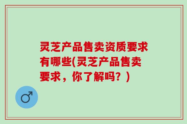 灵芝产品售卖资质要求有哪些(灵芝产品售卖要求，你了解吗？)