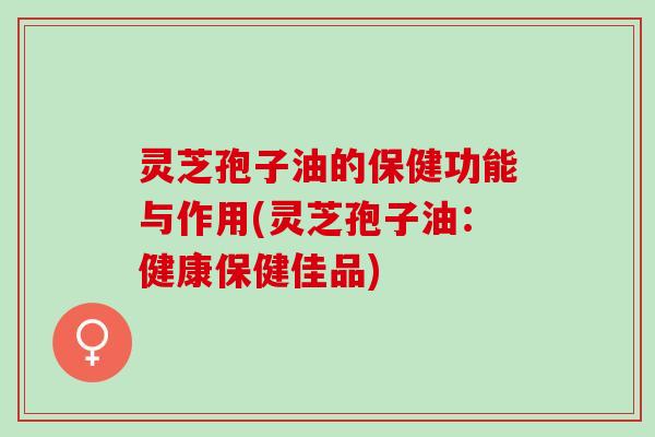 灵芝孢子油的保健功能与作用(灵芝孢子油：健康保健佳品)