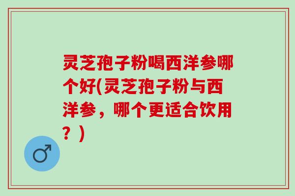 灵芝孢子粉喝西洋参哪个好(灵芝孢子粉与西洋参，哪个更适合饮用？)