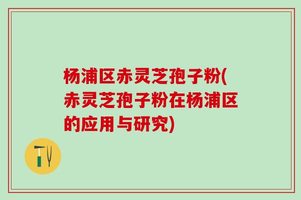 杨浦区赤灵芝孢子粉(赤灵芝孢子粉在杨浦区的应用与研究) 杨浦区赤灵芝孢子粉(赤灵芝孢子粉在杨浦区的应用与研究)