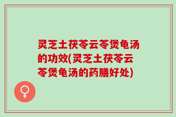 灵芝土茯苓云苓煲龟汤的功效(灵芝土茯苓云苓煲龟汤的药膳好处)