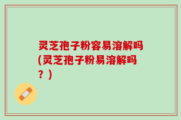灵芝孢子粉容易溶解吗(灵芝孢子粉易溶解吗？)