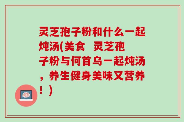 灵芝孢子粉和什么一起炖汤(美食  灵芝孢子粉与何首乌一起炖汤，养生健身美味又营养！)