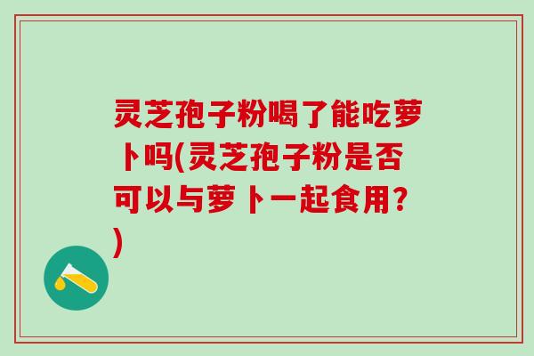 灵芝孢子粉喝了能吃萝卜吗(灵芝孢子粉是否可以与萝卜一起食用？)