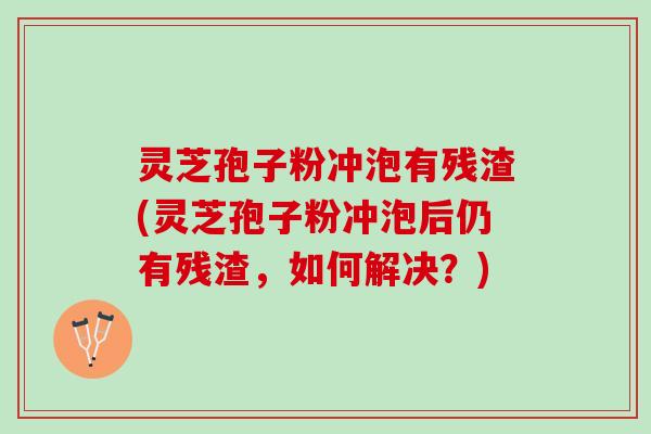 灵芝孢子粉冲泡有残渣(灵芝孢子粉冲泡后仍有残渣，如何解决？)