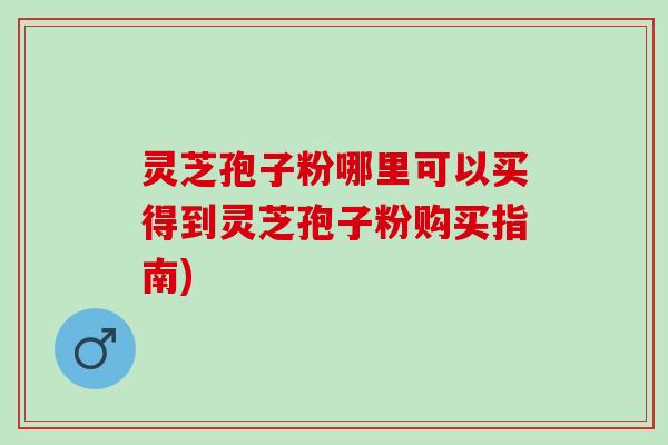 灵芝孢子粉哪里可以买得到灵芝孢子粉购买指南)