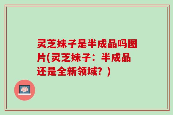 灵芝妹子是半成品吗图片(灵芝妹子：半成品还是全新领域？)