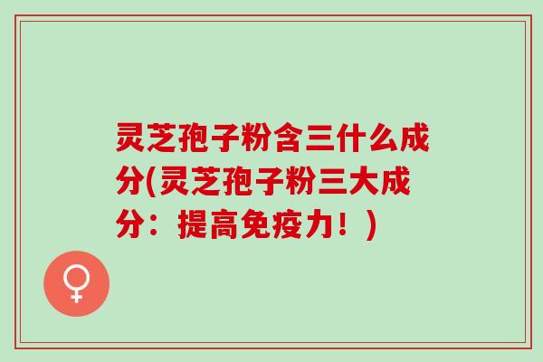 灵芝孢子粉含三什么成分(灵芝孢子粉三大成分：提高免疫力！)