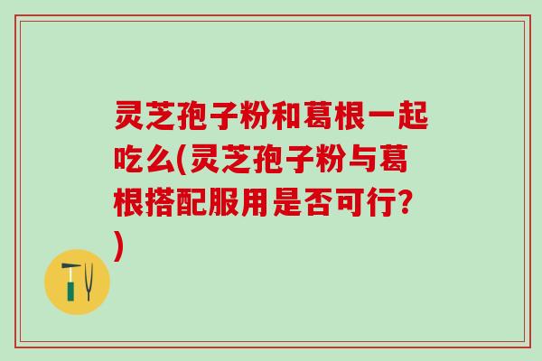 灵芝孢子粉和葛根一起吃么(灵芝孢子粉与葛根搭配服用是否可行？)