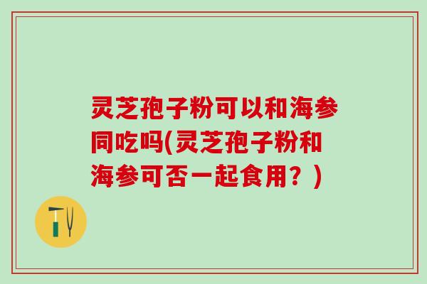 灵芝孢子粉可以和海参同吃吗(灵芝孢子粉和海参可否一起食用？)