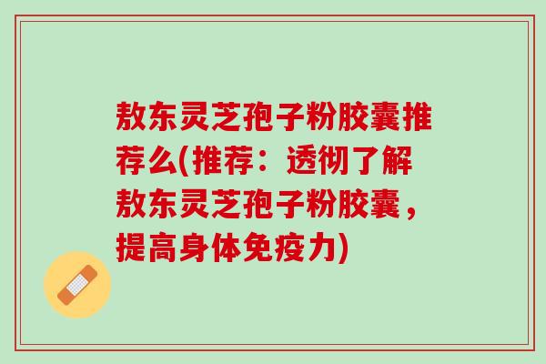 敖东灵芝孢子粉胶囊推荐么(推荐:透彻了解敖东灵芝孢子粉胶囊,提高身体免疫力) 敖东灵芝孢子粉胶囊推荐么(推荐:透彻了解敖东灵芝孢子粉胶囊,提高身体免疫力)