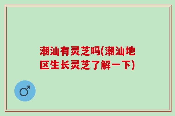 潮汕有灵芝吗(潮汕地区生长灵芝了解一下) 潮汕有灵芝吗(潮汕地区生长灵芝了解一下)
