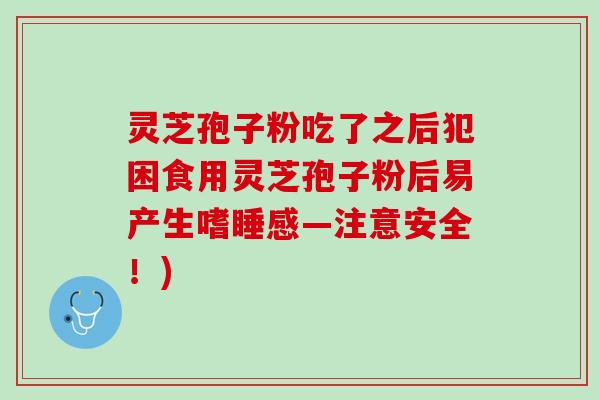 灵芝孢子粉吃了之后犯困食用灵芝孢子粉后易产生嗜睡感—注意安全！)