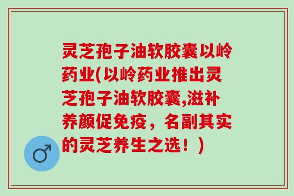 灵芝孢子油软胶囊以岭药业(以岭药业推出灵芝孢子油软胶囊,滋补养颜促免疫，名副其实的灵芝养生之选！)