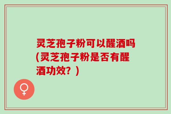 灵芝孢子粉可以醒酒吗(灵芝孢子粉是否有醒酒功效?) 灵芝孢子粉可以醒酒吗(灵芝孢子粉是否有醒酒功效?)