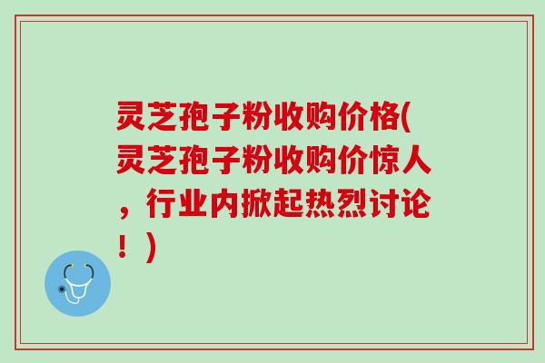 灵芝孢子粉收购价格(灵芝孢子粉收购价惊人，行业内掀起热烈讨论！)