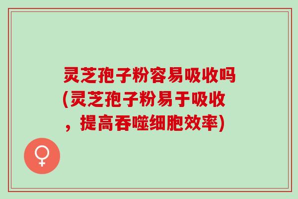 灵芝孢子粉容易吸收吗(灵芝孢子粉易于吸收，提高吞噬细胞效率)
