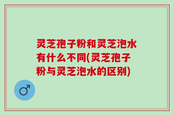 灵芝孢子粉和灵芝泡水有什么不同(灵芝孢子粉与灵芝泡水的区别)