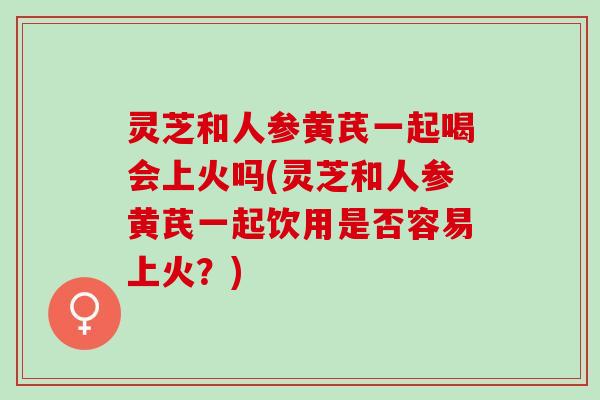 灵芝和人参黄芪一起喝会上火吗(灵芝和人参黄芪一起饮用是否容易上火？)