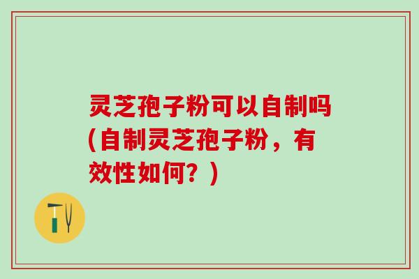 灵芝孢子粉可以自制吗(自制灵芝孢子粉，有效性如何？)