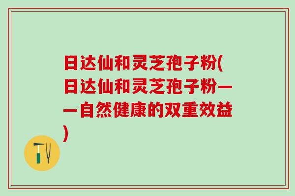 日达仙和灵芝孢子粉(日达仙和灵芝孢子粉——自然健康的双重效益)