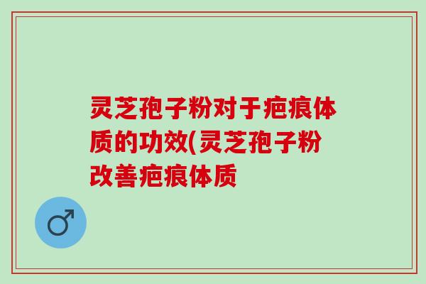 灵芝孢子粉对于疤痕体质的功效(灵芝孢子粉改善疤痕体质
