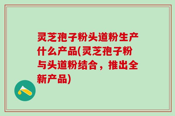 灵芝孢子粉头道粉生产什么产品(灵芝孢子粉与头道粉结合,推出全新产品) 灵芝孢子粉头道粉生产什么产品(灵芝孢子粉与头道粉结合,推出全新产品)