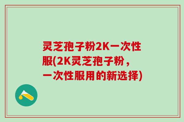 灵芝孢子粉2K一次性服(2K灵芝孢子粉,一次性服用的新选择) 灵芝孢子粉2K一次性服(2K灵芝孢子粉,一次性服用的新选择)