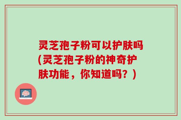 灵芝孢子粉可以护肤吗(灵芝孢子粉的神奇护肤功能，你知道吗？)