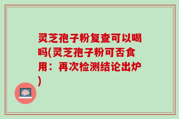 灵芝孢子粉复查可以喝吗(灵芝孢子粉可否食用：再次检测结论出炉)