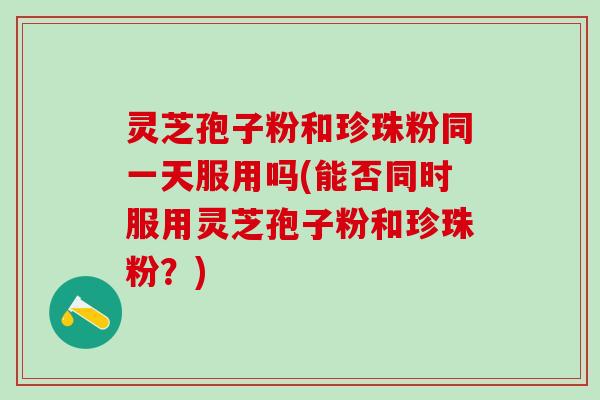灵芝孢子粉和珍珠粉同一天服用吗(能否同时服用灵芝孢子粉和珍珠粉？)