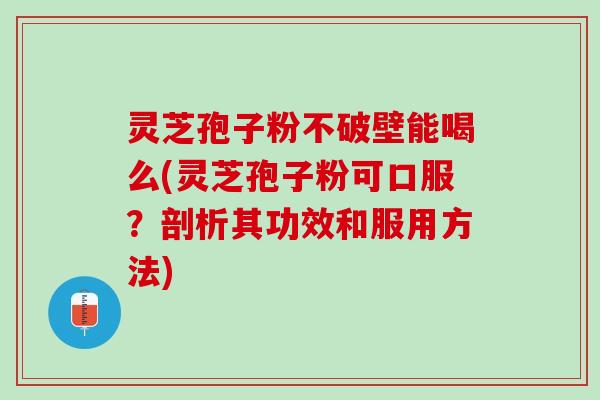 灵芝孢子粉不破壁能喝么(灵芝孢子粉可口服？剖析其功效和服用方法)