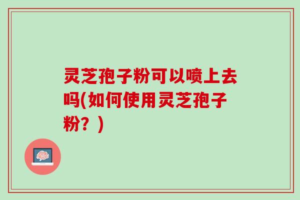 灵芝孢子粉可以喷上去吗(如何使用灵芝孢子粉？)