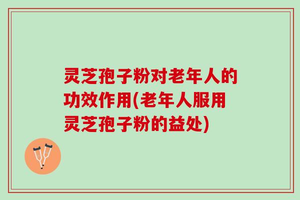 灵芝孢子粉对老年人的功效作用(老年人服用灵芝孢子粉的益处)