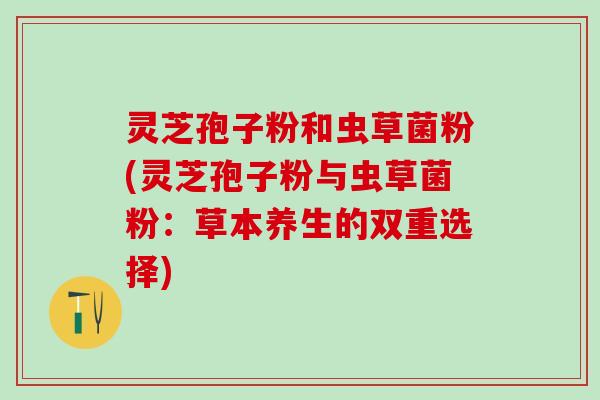 灵芝孢子粉和虫草菌粉(灵芝孢子粉与虫草菌粉：草本养生的双重选择)