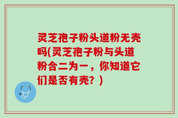 灵芝孢子粉头道粉无壳吗(灵芝孢子粉与头道粉合二为一，你知道它们是否有壳？)