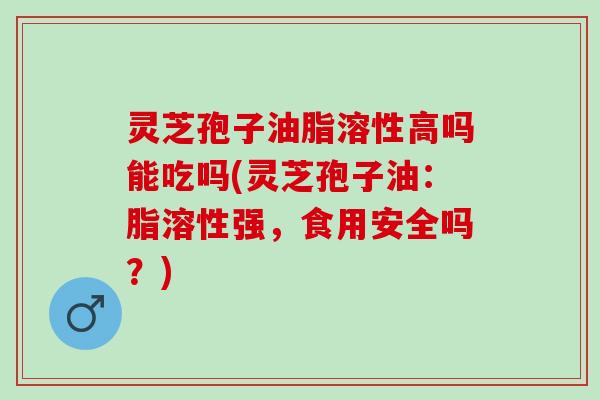 灵芝孢子油脂溶性高吗能吃吗(灵芝孢子油:脂溶性强,食用安全吗?) 灵芝孢子油脂溶性高吗能吃吗(灵芝孢子油:脂溶性强,食用安全吗?)
