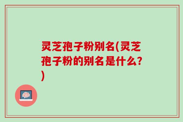 灵芝孢子粉别名(灵芝孢子粉的别名是什么？)
