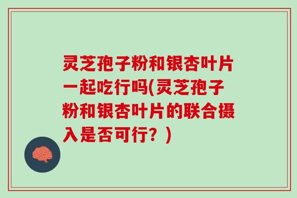 灵芝孢子粉和银杏叶片一起吃行吗(灵芝孢子粉和银杏叶片的联合摄入是否可行？)