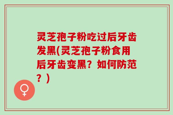 灵芝孢子粉吃过后牙齿发黑(灵芝孢子粉食用后牙齿变黑？如何防范？)