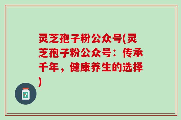灵芝孢子粉公众号(灵芝孢子粉公众号：传承千年，健康养生的选择)