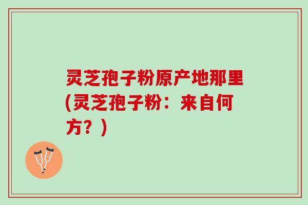 灵芝孢子粉原产地那里(灵芝孢子粉:来自何方?) 灵芝孢子粉原产地那里(灵芝孢子粉:来自何方?)