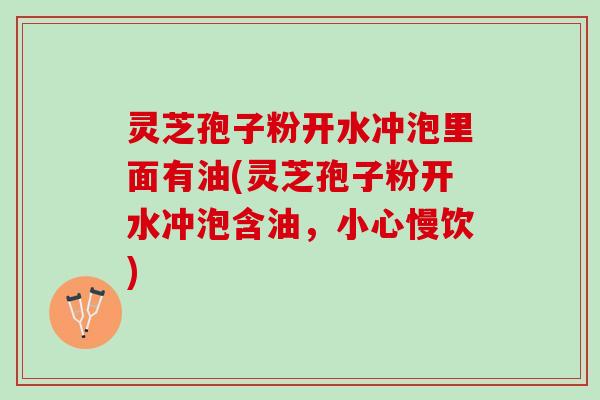灵芝孢子粉开水冲泡里面有油(灵芝孢子粉开水冲泡含油，小心慢饮)